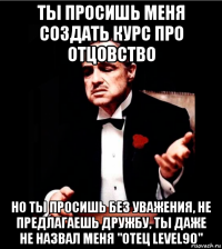 ты просишь меня создать курс про отцовство но ты просишь без уважения, не предлагаешь дружбу, ты даже не назвал меня "отец level90"