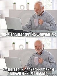 так что у нас тут на форуме РК нытье, срачи, обливание гавном.
Впрочем ничего нового