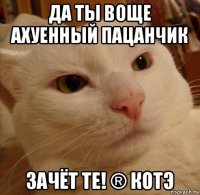 да ты воще ахуенный пацанчик зачёт те! ® котэ