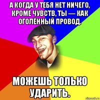 а когда у тебя нет ничего, кроме чувств, ты — как оголённый провод. можешь только ударить.