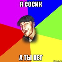 я сосик а ты нет