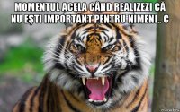 momentul acela când realizezi că nu eşti important pentru nimeni.. с 