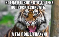 когда в школе кто-то тебя попросил списать.... а ты пошел нахуй!