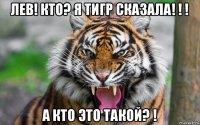 лев! кто? я тигр сказала! ! ! а кто это такой? !