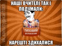 наші вчителі так і подумали: нарешті здихалися