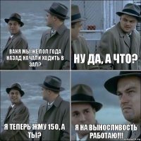 Ваня мы же пол года назад начали ходить в зал? Ну да, а что? Я теперь жму 150, а ты? Я на выносливость работаю!!!