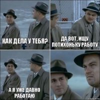 Как дела у тебя? Да вот, ищу потихоньку работу А я уже давно работаю 