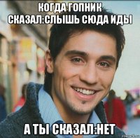 когда гопник сказал:слышь сюда иды а ты сказал:нет