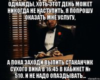 однажды, хоть этот день может никогда не наступить, я попрошу оказать мне услугу, а пока заходи выпить стаканчик сухого вина в 16:45 в кабинет № 510. и не надо опаздывать...