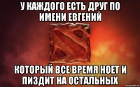 у каждого есть друг по имени евгений который все время ноет и пиздит на остальных