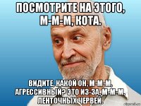 посмотрите на этого, м-м-м, кота. видите, какой он, м-м-м, агрессивный? это из-за, м-м-м, ленточных червей.