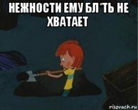 нежности ему бл*ть не хватает 