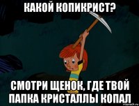 какой копикрист? смотри щенок, где твой папка кристаллы копал