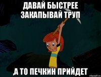 давай быстрее закапывай труп ,а то печкин прийдет