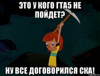 это у кого гта5 не пойдет? ну все договорился ска!