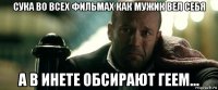 сука во всех фильмах как мужик вел себя а в инете обсирают геем...