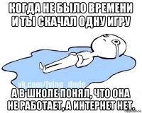 когда не было времени и ты скачал одну игру а в школе понял, что она не работает, а интернет нет.