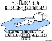 "в чём смысл жизни?"думал иван ну уж точно не в том чтобы валяться в луже из слёз!ты же мужик