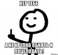 хер тебе а не крепко обнять и поцеловать!