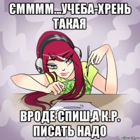 ємммм...учеба-хрень такая вроде спиш,а к.р. писать надо