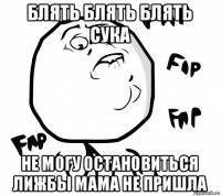 блять блять блять сука не могу остановиться лижбы мама не пришла