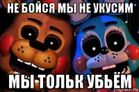 не бойся мы не укусим мы тольк убьём