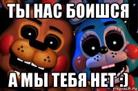 ты нас боишся а мы тебя нет :)