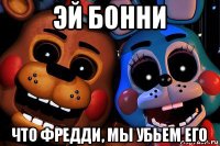 эй бонни что фредди, мы убьем его