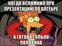 когда вспомнил про презентацию по алгебре а готова только половина