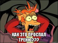  как это проспал треню???