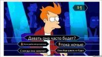 Давать она часто будет? Утром,днём,вечером,ночью тока ночью C:когда она захочет D:вообще давать не будет