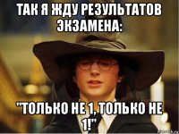 так я жду результатов экзамена: "только не 1, только не 1!"