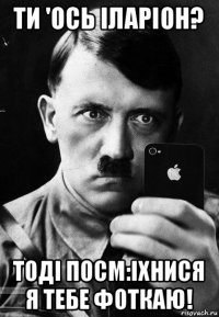 ти 'ось іларіон? тоді посм:іхнися я тебе фоткаю!