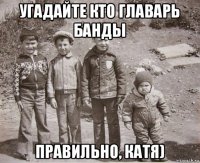 угадайте кто главарь банды правильно, катя)