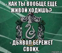 - как ты вообще еще живой ходишь? - дьявол бережет своих.