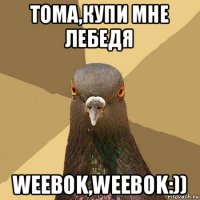 тома,купи мне лебедя weebok,weebok:))