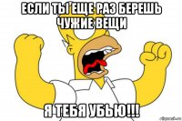 если ты еще раз берешь чужие вещи я тебя убью!!!