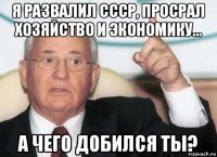 я развалил ссср, просрал хозяйство и экономику... а чего добился ты?