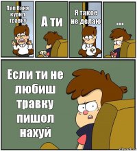 Пап Ваня курил травку А ти Я такое не делаю ... Если ти не любиш травку пишол нахуй