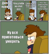 Дипер привет Что у тебя на этот раз Я убила пухлю и Венди случайно я спутала её с Робби Что ! Ты убила пухлю и Венди тыты тупица Ну всё приготовься умереть