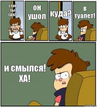 стен
ты
где? он
ушол куда? в туалет! и смылся!
ХА!