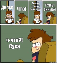 Дипер Что! Пошли сексом займемся Трусы снимай ч-что?!
Сука