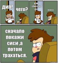 дип! чего? дай списать дз. ...... сначало покажи сиси ,а потом трахаться.