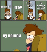 диппер!!! что? я хочю сексы с тобой ты правда
хочеш? ну пошли