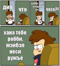 дип что робби убил вэнди и зуса чего?! хана тебе робби, мэйбэл неси ружъё