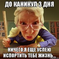 до каникул 3 дня ничего,я еще успею испортить тебе жизнь...