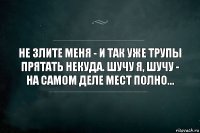 Не злите меня - и так уже трупы прятать некуда. Шучу я, шучу - на самом деле мест полно...