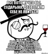 все потому что вы, сударыня, дозволили себе не явиться на разумную человеческую деятельность, основанную на сознательном целеполагании и направленную на преобразование действительности