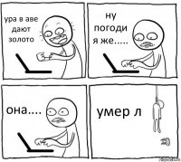 ура в аве дают золото ну погоди я же..... она.... умер л