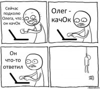 Сейчас подколю Олега, что он качОк Олег - качОк Он что-то ответил 